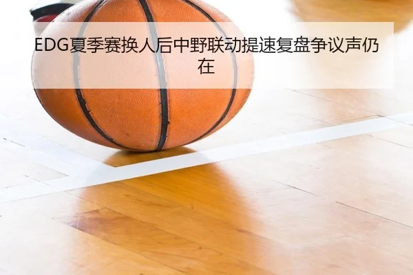 EDG夏季赛换人后中野联动提速复盘争议声仍在